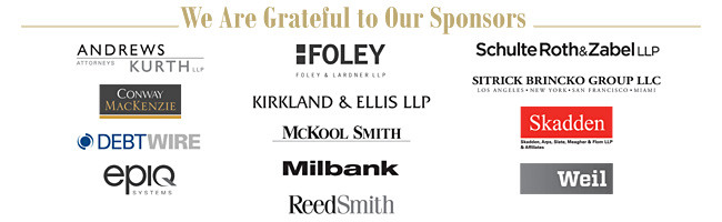 This year's conference sponsors are:<br><br>
<li>Andrews Kurth LLP
<li>Conway MacKenzie, Inc.
<li>Debtwire
<li>Epiq Systems, Inc.
<li>Foley & Lardner LLP
<li>Kirkland & Ellis, LLP
<li>McKool Smith
<li>Milbank, Tweed, Hadley & McCloy LLP
<li>Reed Smith LLP
<li>Schulte Roth & Zabel LLP
<li>Sitrick Brincko Group, LLC
<li>Skadden, Arps, Slate, Meagher & Flom LLP
<li>Weil, Gotshal & Manges LLP